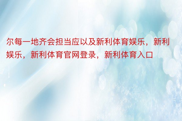 尔每一地齐会担当应以及新利体育娱乐，新利娱乐，新利体育官网登录，新利体育入口