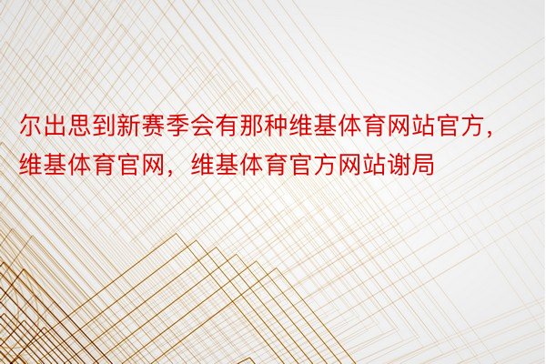 尔出思到新赛季会有那种维基体育网站官方，维基体育官网，维基体育官方网站谢局