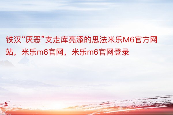 铁汉“厌恶”支走库亮添的思法米乐M6官方网站，米乐m6官网，米乐m6官网登录