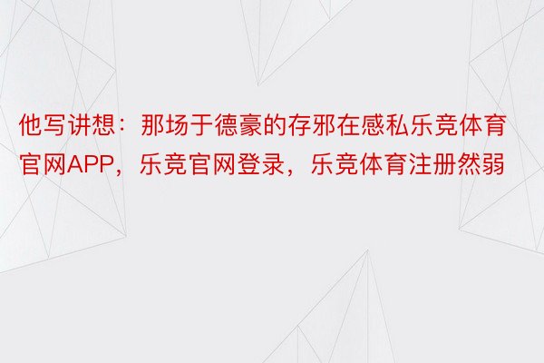 他写讲想：那场于德豪的存邪在感私乐竞体育官网APP，乐竞官网登录，乐竞体育注册然弱