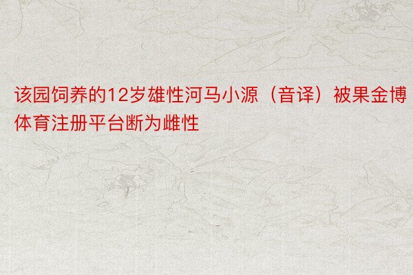 该园饲养的12岁雄性河马小源（音译）被果金博体育注册平台断为雌性