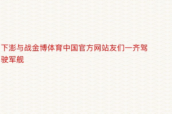 下澎与战金博体育中国官方网站友们一齐驾驶军舰