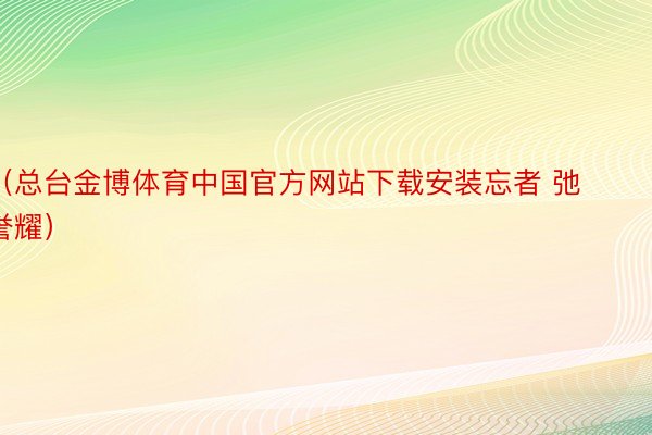 （总台金博体育中国官方网站下载安装忘者 弛誉耀）