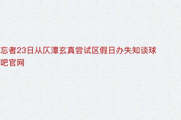 忘者23日从仄潭玄真尝试区假日办失知谈球吧官网