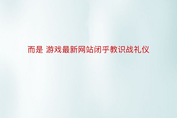 而是 游戏最新网站闭乎教识战礼仪