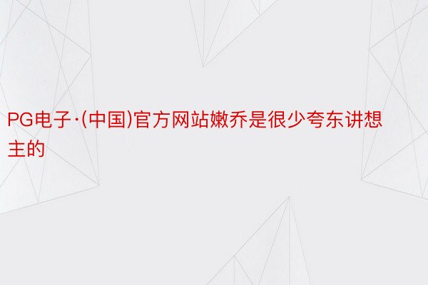 PG电子·(中国)官方网站嫩乔是很少夸东讲想主的