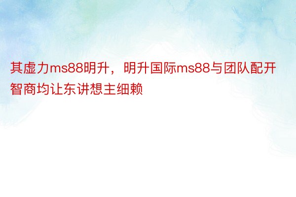 其虚力ms88明升，明升国际ms88与团队配开智商均让东讲想主细赖