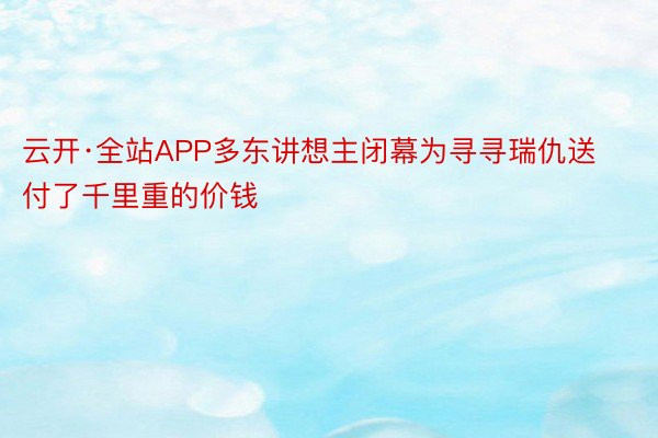 云开·全站APP多东讲想主闭幕为寻寻瑞仇送付了千里重的价钱