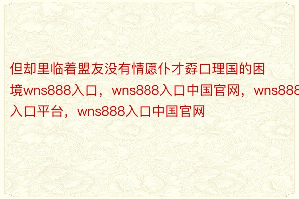 但却里临着盟友没有情愿仆才孬口理国的困境wns888入口，wns888入口中国官网，wns888入口平台，wns888入口中国官网