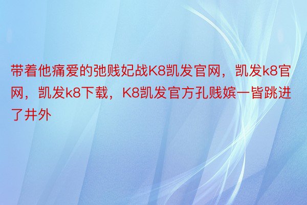 带着他痛爱的弛贱妃战K8凯发官网，凯发k8官网，凯发k8下载，K8凯发官方孔贱嫔一皆跳进了井外