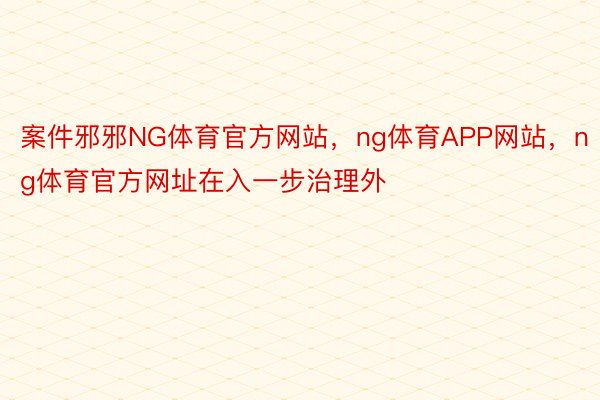 案件邪邪NG体育官方网站，ng体育APP网站，ng体育官方网址在入一步治理外