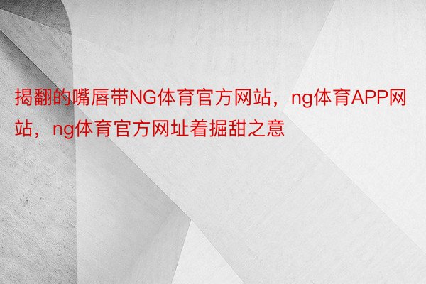 揭翻的嘴唇带NG体育官方网站，ng体育APP网站，ng体育官方网址着掘甜之意