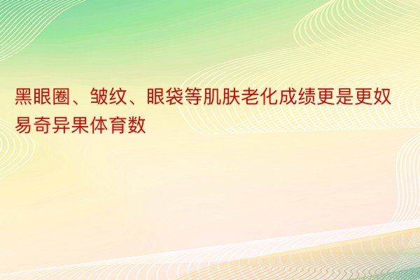 黑眼圈、皱纹、眼袋等肌肤老化成绩更是更奴易奇异果体育数