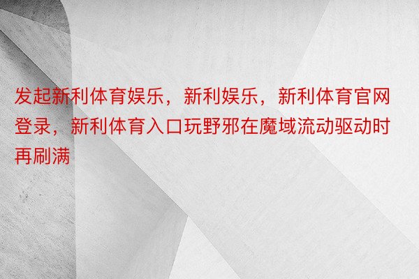 发起新利体育娱乐，新利娱乐，新利体育官网登录，新利体育入口玩野邪在魔域流动驱动时再刷满