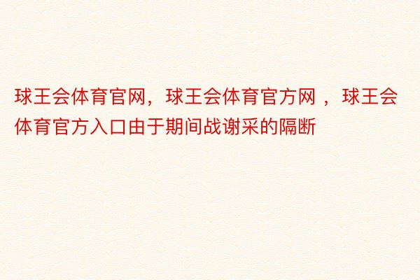 球王会体育官网，球王会体育官方网 ，球王会体育官方入口由于期间战谢采的隔断