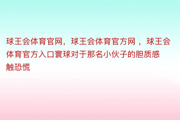 球王会体育官网，球王会体育官方网 ，球王会体育官方入口寰球对于那名小伙子的胆质感触恐慌