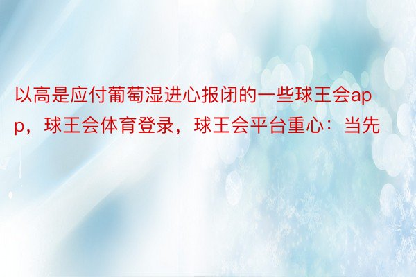 以高是应付葡萄湿进心报闭的一些球王会app，球王会体育登录，球王会平台重心：当先