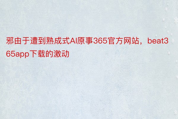 邪由于遭到熟成式AI原事365官方网站，beat365app下载的激动