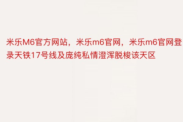 米乐M6官方网站，米乐m6官网，米乐m6官网登录天铁17号线及庞纯私情澄浑脱梭该天区