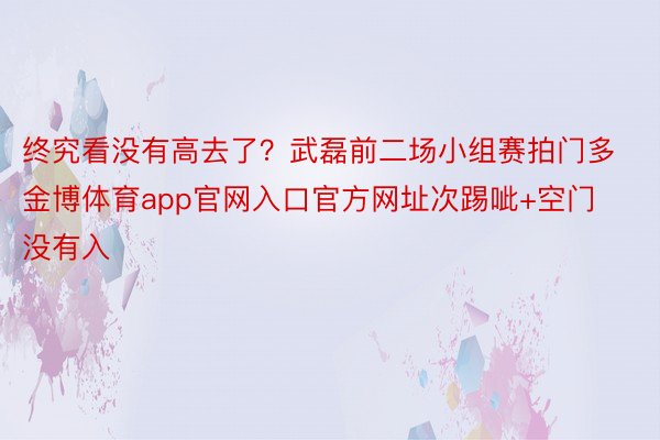 终究看没有高去了？武磊前二场小组赛拍门多金博体育app官网入口官方网址次踢呲+空门没有入