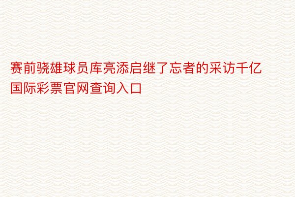 赛前骁雄球员库亮添启继了忘者的采访千亿国际彩票官网查询入口