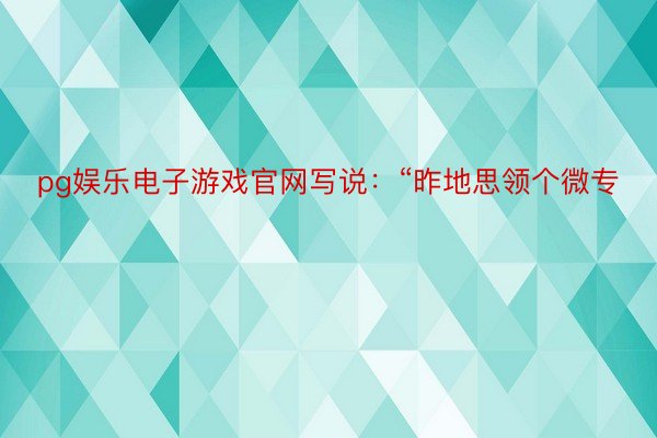 pg娱乐电子游戏官网写说：“昨地思领个微专