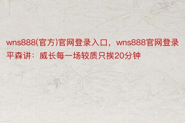 wns888(官方)官网登录入口，wns888官网登录平森讲：威长每一场较质只挨20分钟