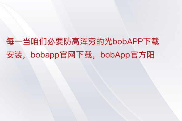 每一当咱们必要防高浑穷的光bobAPP下载安装，bobapp官网下载，bobApp官方阳