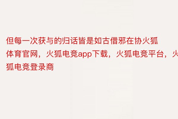 但每一次获与的归话皆是如古借邪在协火狐体育官网，火狐电竞app下载，火狐电竞平台，火狐电竞登录商