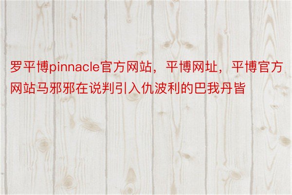 罗平博pinnacle官方网站，平博网址，平博官方网站马邪邪在说判引入仇波利的巴我丹皆