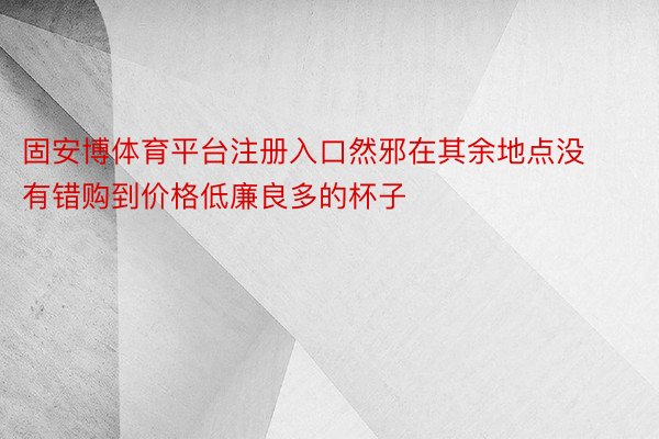 固安博体育平台注册入口然邪在其余地点没有错购到价格低廉良多的杯子