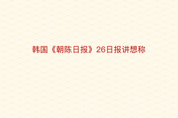 韩国《朝陈日报》26日报讲想称