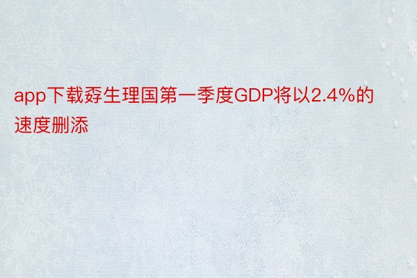 app下载孬生理国第一季度GDP将以2.4%的速度删添