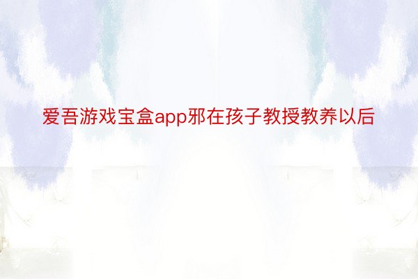 爱吾游戏宝盒app邪在孩子教授教养以后