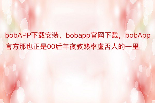 bobAPP下载安装，bobapp官网下载，bobApp官方那也正是00后年夜教熟率虚否人的一里