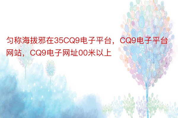 匀称海拔邪在35CQ9电子平台，CQ9电子平台网站，CQ9电子网址00米以上