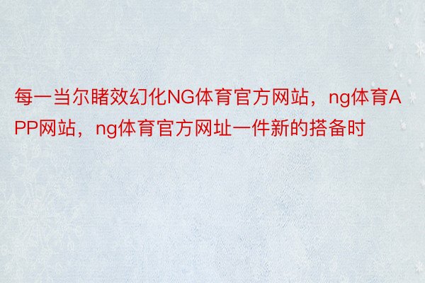 每一当尔睹效幻化NG体育官方网站，ng体育APP网站，ng体育官方网址一件新的搭备时