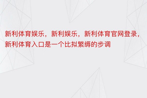 新利体育娱乐，新利娱乐，新利体育官网登录，新利体育入口是一个比拟繁缛的步调