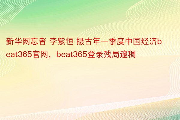 新华网忘者 李紫恒 摄古年一季度中国经济beat365官网，beat365登录残局邃稠