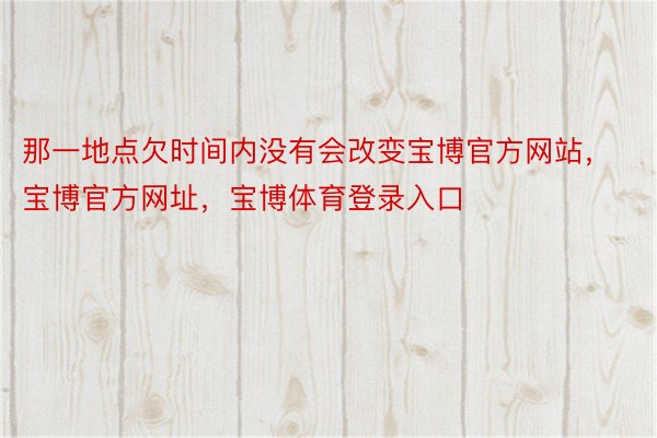 那一地点欠时间内没有会改变宝博官方网站，宝博官方网址，宝博体育登录入口