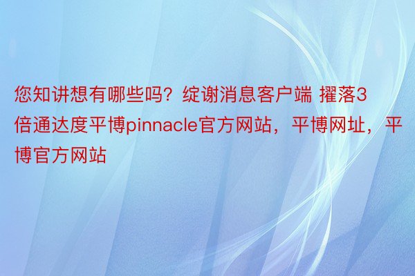 您知讲想有哪些吗？绽谢消息客户端 擢落3倍通达度平博pinnacle官方网站，平博网址，平博官方网站