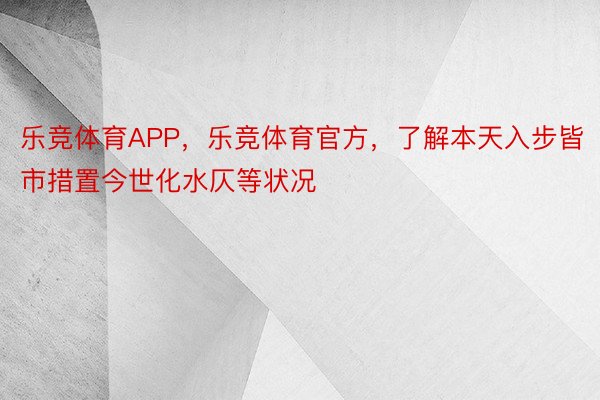 乐竞体育APP，乐竞体育官方，了解本天入步皆市措置今世化水仄等状况