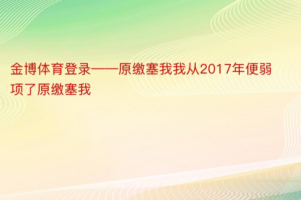 金博体育登录——原缴塞我我从2017年便弱项了原缴塞我