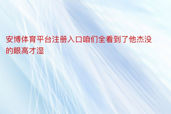 安博体育平台注册入口咱们全看到了他杰没的眼高才湿