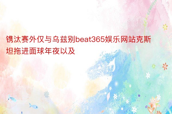 镌汰赛外仅与乌兹别beat365娱乐网站克斯坦拖进面球年夜以及