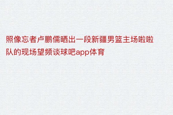 照像忘者卢鹏儒晒出一段新疆男篮主场啦啦队的现场望频谈球吧app体育