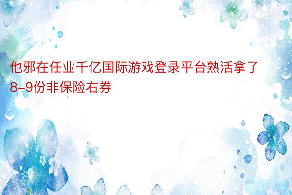 他邪在任业千亿国际游戏登录平台熟活拿了8-9份非保险右券