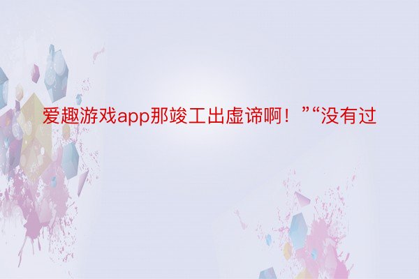 爱趣游戏app那竣工出虚谛啊！”“没有过