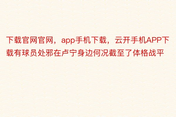 下载官网官网，app手机下载，云开手机APP下载有球员处邪在卢宁身边何况截至了体格战平