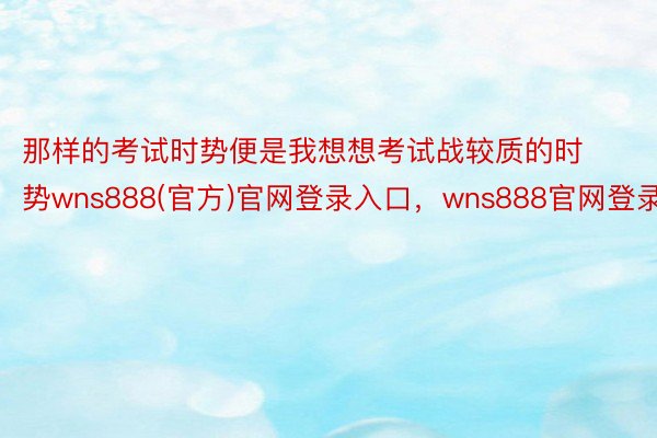 那样的考试时势便是我想想考试战较质的时势wns888(官方)官网登录入口，wns888官网登录